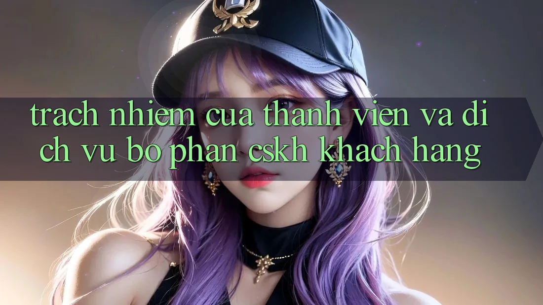 Trách Nhiệm Của Thành viên Và Dịch Vụ Bộ phận CSKH Khách Hàng