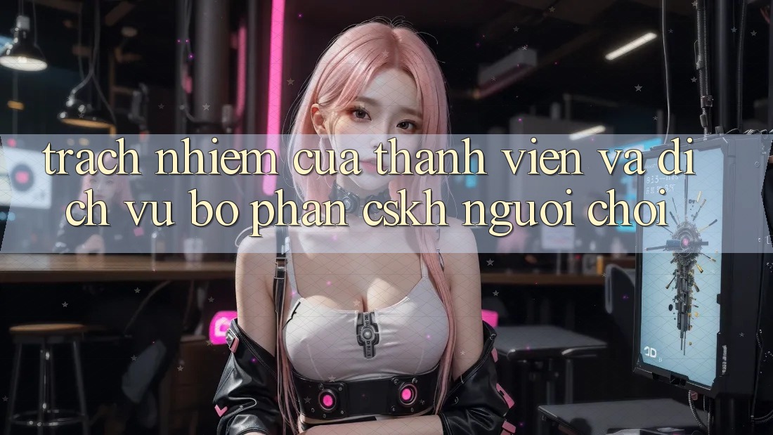 Trách Nhiệm Của Thành viên Và Dịch Vụ Bộ phận CSKH Người chơi