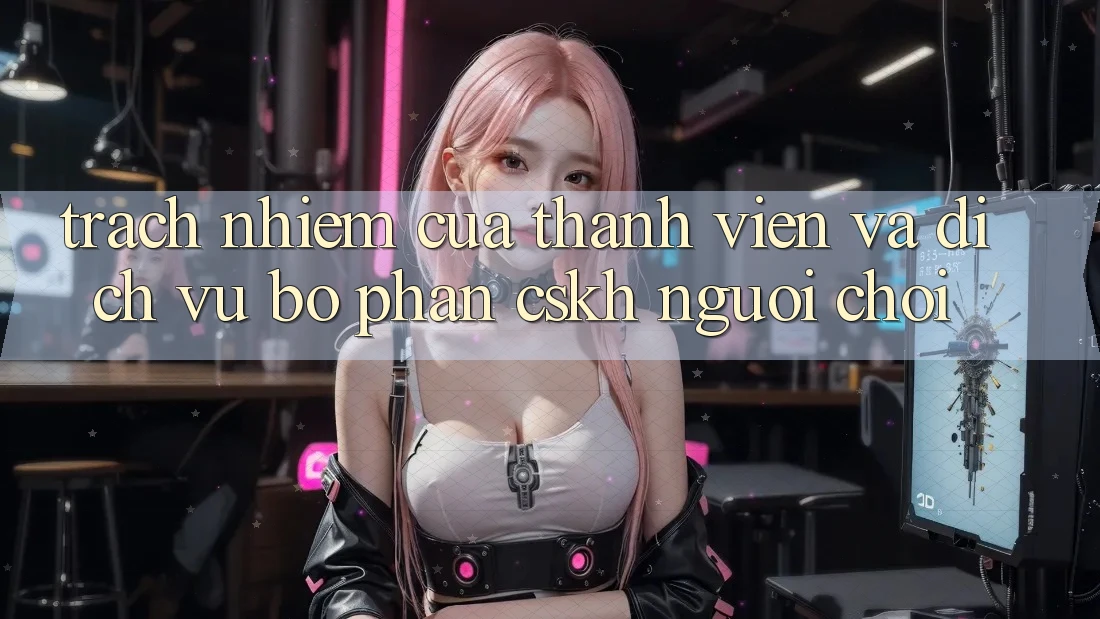 Trách Nhiệm Của Thành viên Và Dịch Vụ Bộ phận CSKH Người chơi Trách Nhiệm Của Thành viên Và Dịch Vụ Bộ phận CSKH Người chơi