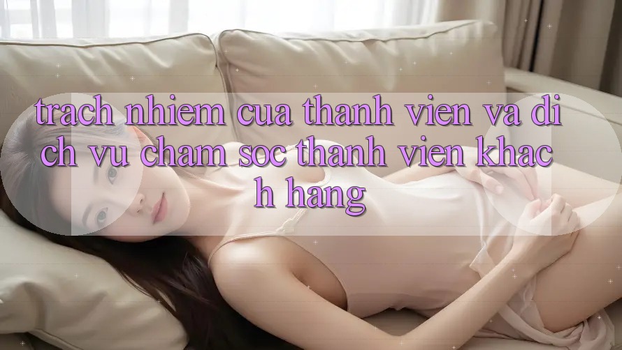 Trách Nhiệm Của Thành viên Và Dịch Vụ Chăm sóc thành viên Khách Hàng