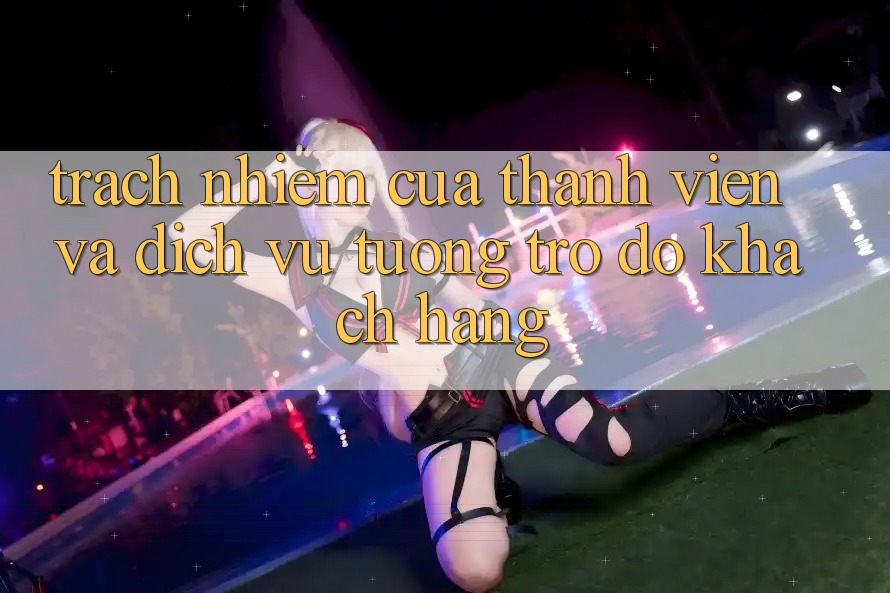 Trách Nhiệm Của Thành viên Và Dịch Vụ Tương trợ đỡ Khách Hàng