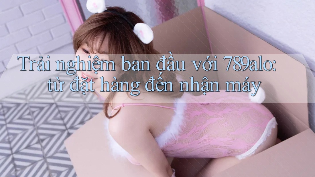 Trải nghiệm ban đầu với 789alo: từ đặt hàng đến nhận máy