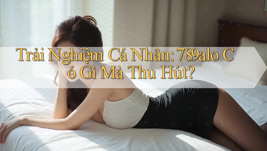 Trải Nghiệm Cá Nhân: 789alo Có Gì Mà Thu Hút?