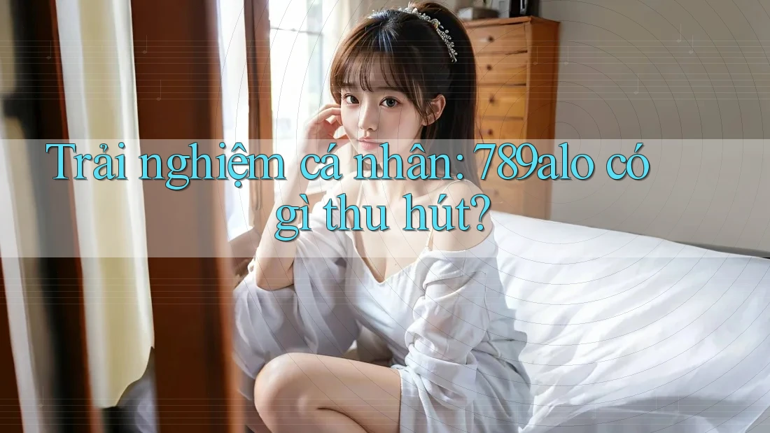 Trải nghiệm cá nhân: 789alo có gì thu hút?