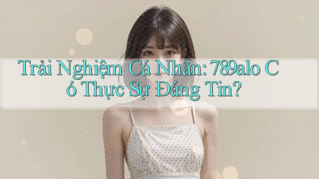 Trải Nghiệm Cá Nhân: 789alo Có Thực Sự Đáng Tin?