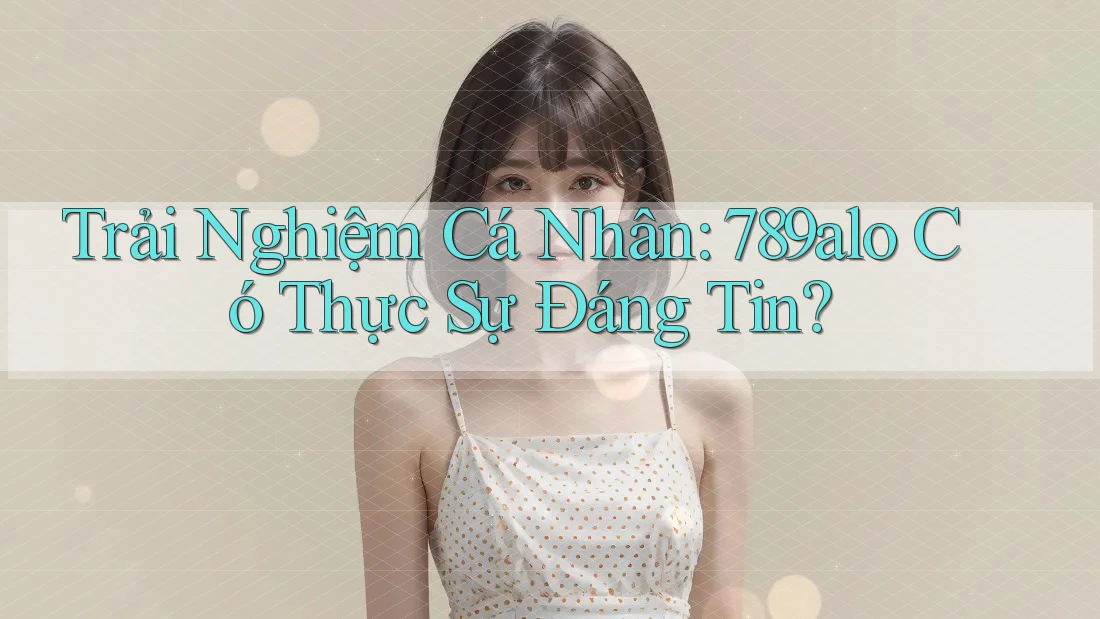 Trải Nghiệm Cá Nhân: 789alo Có Thực Sự Đáng Tin?