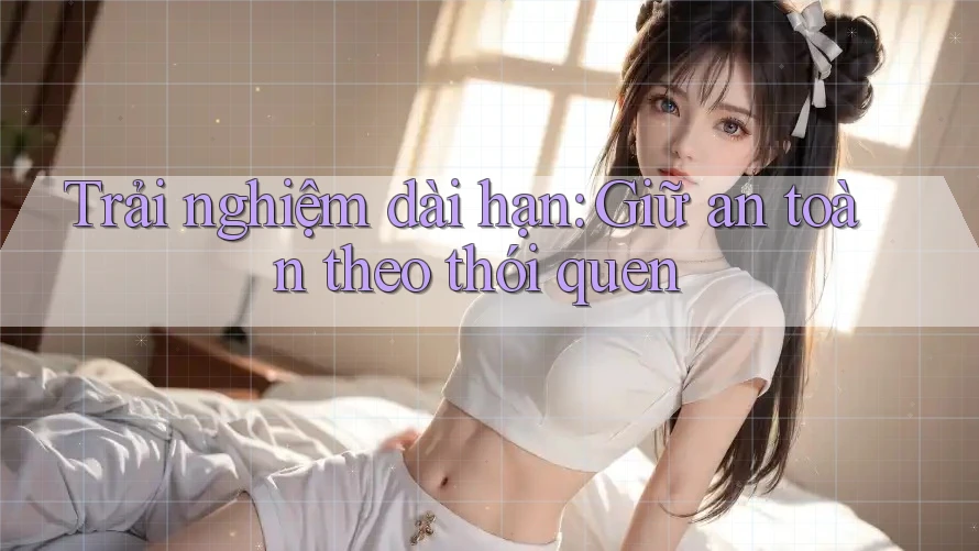 Trải nghiệm dài hạn: Giữ an toàn theo thói quen
