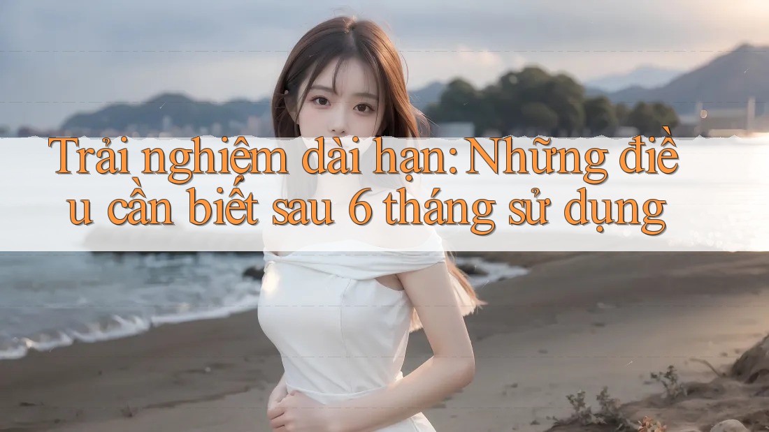 Trải nghiệm dài hạn: Những điều cần biết sau 6 tháng sử dụng
