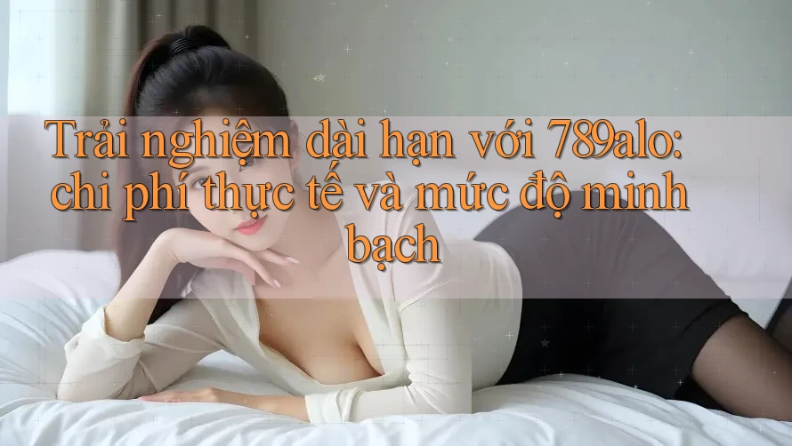 Trải nghiệm dài hạn với 789alo: chi phí thực tế và mức độ minh bạch