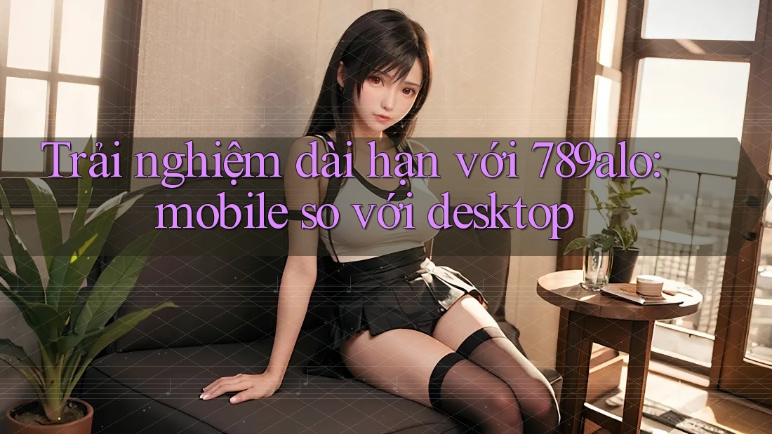 Trải nghiệm dài hạn với 789alo: mobile so với desktop