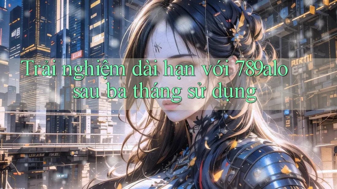 Trải nghiệm dài hạn với 789alo sau ba tháng sử dụng