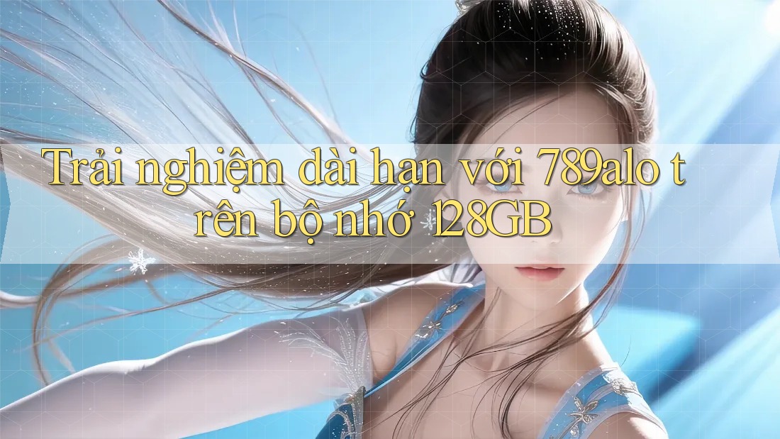 Trải nghiệm dài hạn với 789alo trên bộ nhớ 128GB