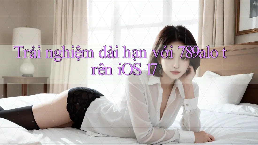 Trải nghiệm dài hạn với 789alo trên iOS 17