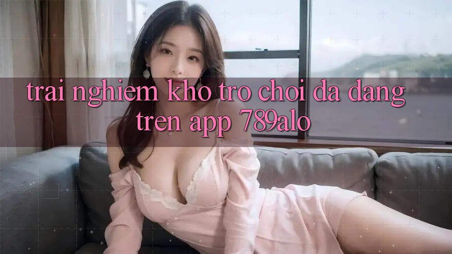 Trải nghiệm Kho Trò Chơi Đa Dạng Trên App 789alo