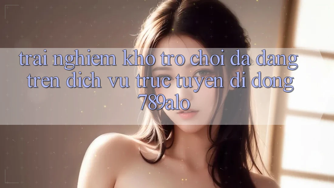 Trải nghiệm Kho Trò Chơi Đa Dạng Trên Dịch vụ trực tuyến di động 789alo Trải nghiệm Kho Trò Chơi Đa Dạng Trên Dịch vụ trực tuyến di động 789alo