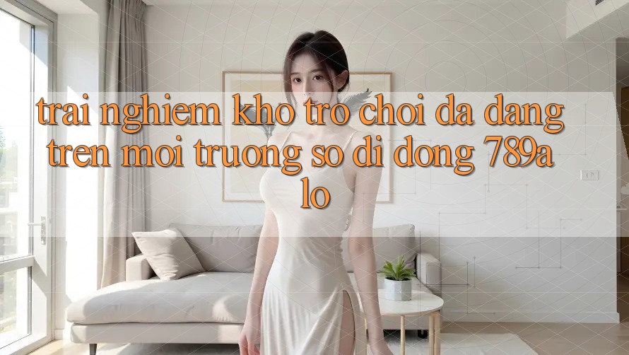 Trải nghiệm Kho Trò Chơi Đa Dạng Trên Môi trường số di động 789alo