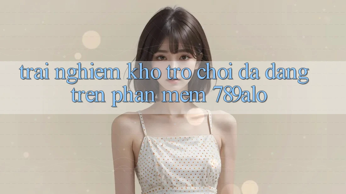 Trải nghiệm Kho Trò Chơi Đa Dạng Trên Phần mềm 789alo