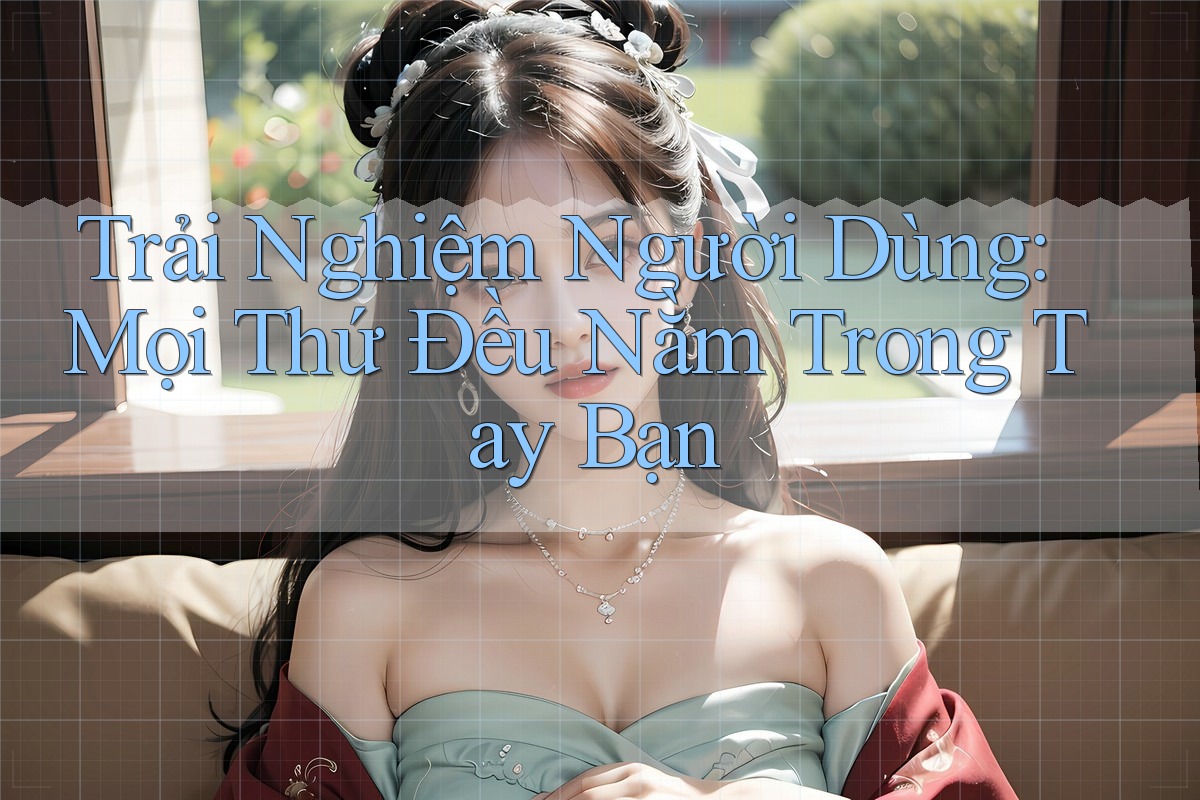 Trải Nghiệm Người Dùng: Mọi Thứ Đều Nằm Trong Tay Bạn
