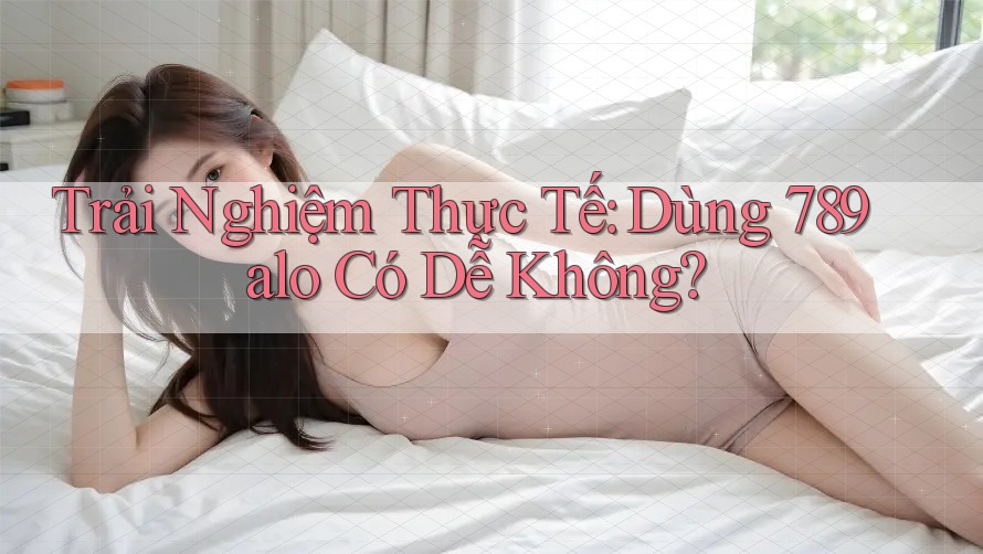 Trải Nghiệm Thực Tế: Dùng 789alo Có Dễ Không?