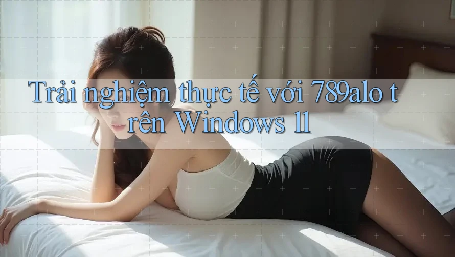 Trải nghiệm thực tế với 789alo trên Windows 11 Trải nghiệm thực tế với 789alo trên Windows 11