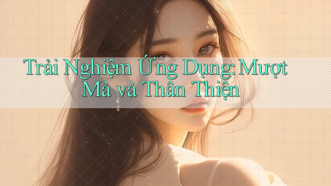 Trải Nghiệm Ứng Dụng: Mượt Mà và Thân Thiện