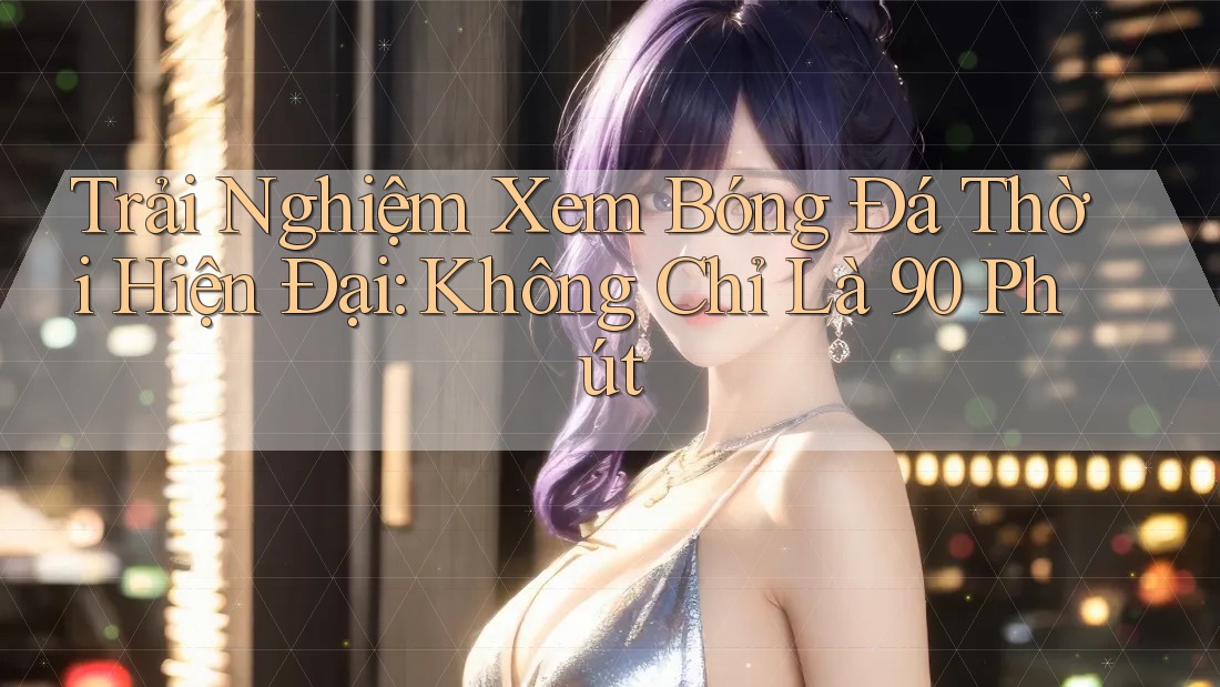 Trải Nghiệm Xem Bóng Đá Thời Hiện Đại: Không Chỉ Là 90 Phút