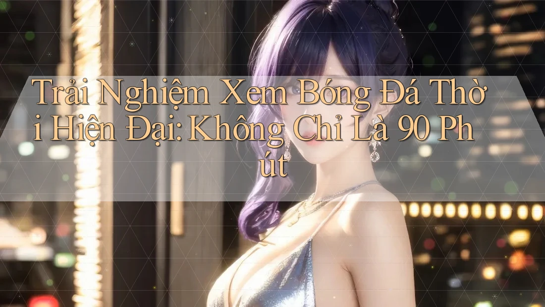 Trải Nghiệm Xem Bóng Đá Thời Hiện Đại: Không Chỉ Là 90 Phút