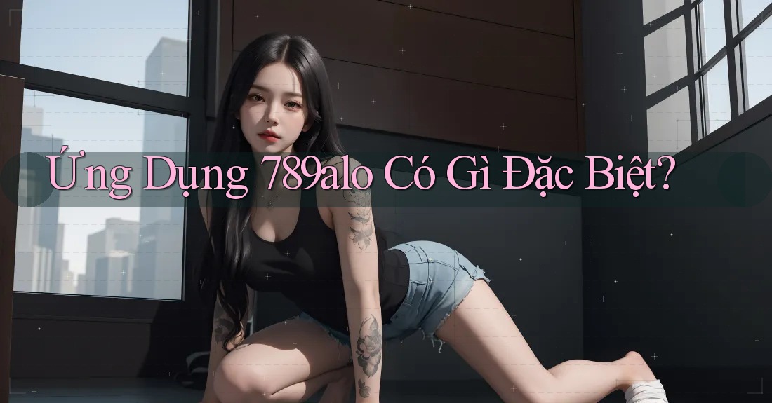 Ứng Dụng 789alo Có Gì Đặc Biệt?