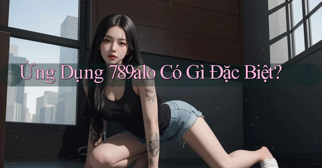 Ứng Dụng 789alo Có Gì Đặc Biệt? Ứng Dụng 789alo Có Gì Đặc Biệt?