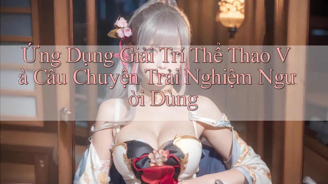 Ứng Dụng Giải Trí Thể Thao Và Câu Chuyện Trải Nghiệm Người Dùng Ứng Dụng Giải Trí Thể Thao Và Câu Chuyện Trải Nghiệm Người Dùng