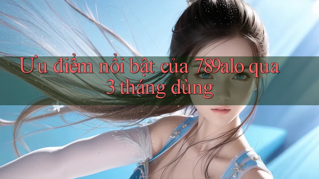 Ưu điểm nổi bật của 789alo qua 3 tháng dùng