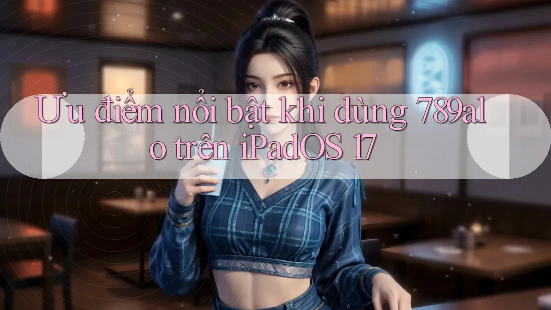 Ưu điểm nổi bật khi dùng 789alo trên iPadOS 17