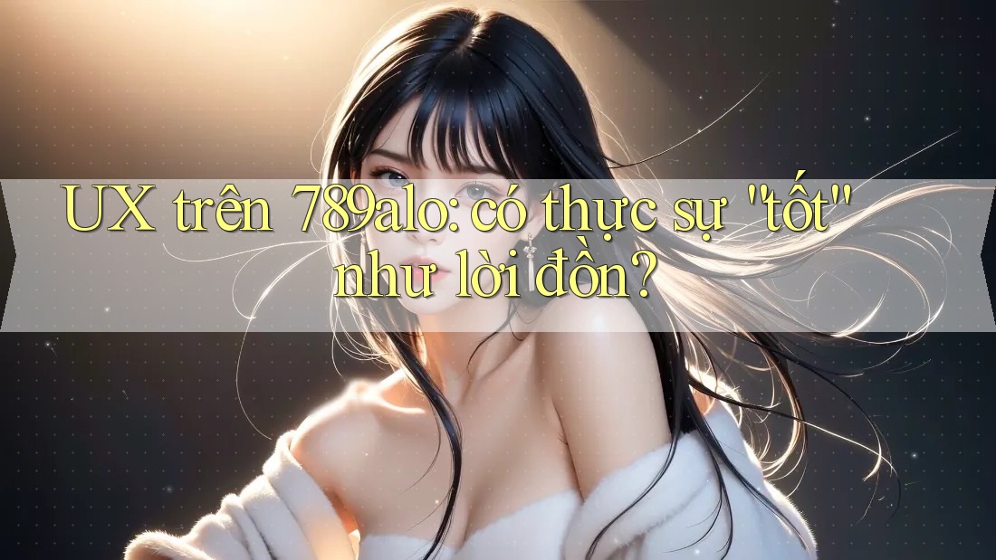 UX trên 789alo: có thực sự “tốt” như lời đồn?