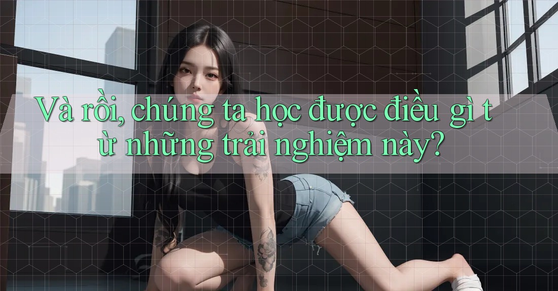 Và rồi, chúng ta học được điều gì từ những trải nghiệm này?