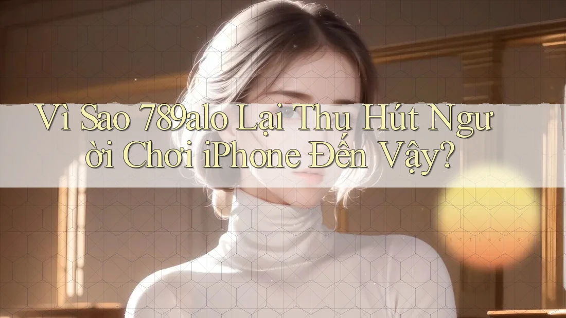 Vì Sao 789alo Lại Thu Hút Người Chơi iPhone Đến Vậy?