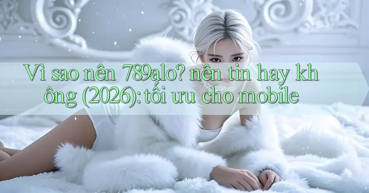 Vì sao nên 789alo nên tin hay không (2026) tối ưu cho mobile