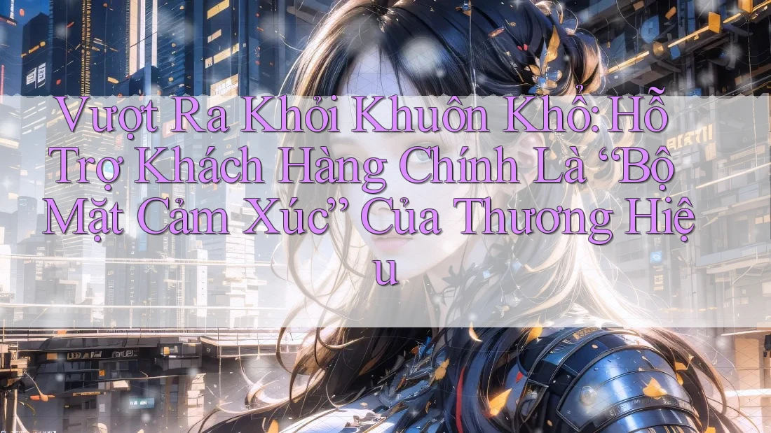 Vượt Ra Khỏi Khuôn Khổ: Hỗ Trợ Khách Hàng Chính Là “Bộ Mặt Cảm Xúc” Của Thương Hiệu