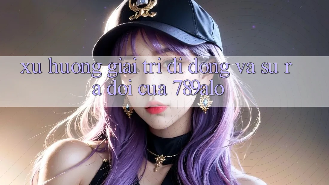 Xu Hướng Giải Trí Di Động Và Sự Ra Đời Của 789alo